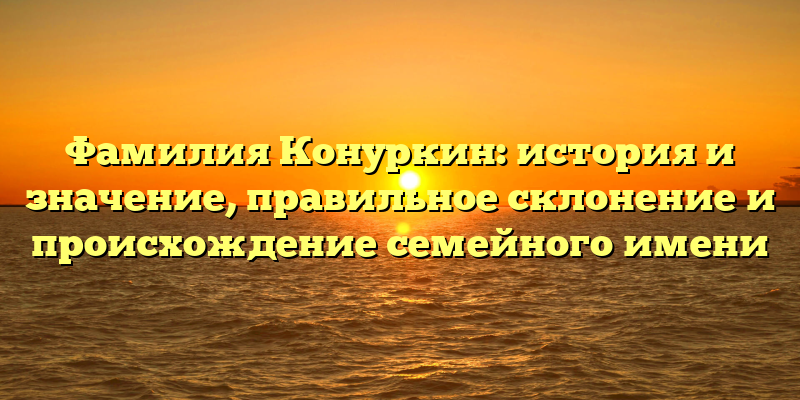 Фамилия Конуркин: история и значение, правильное склонение и происхождение семейного имени