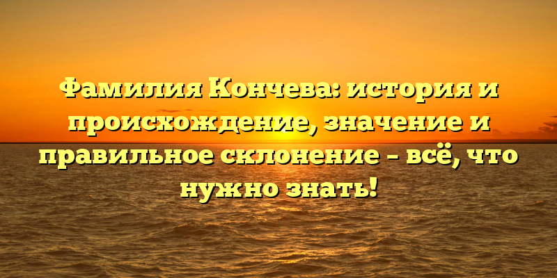 Фамилия Кончева: история и происхождение, значение и правильное склонение – всё, что нужно знать!