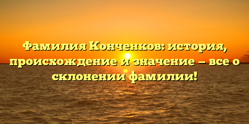 Фамилия Конченков: история, происхождение и значение — все о склонении фамилии!