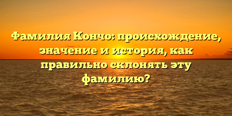 Фамилия Кончо: происхождение, значение и история, как правильно склонять эту фамилию?