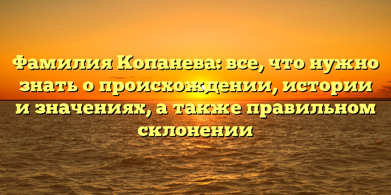 Фамилия Копанева: все, что нужно знать о происхождении, истории и значениях, а также правильном склонении