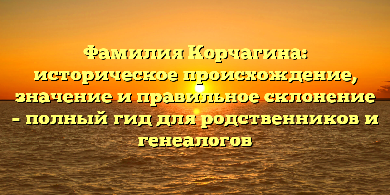 Фамилия Корчагина: историческое происхождение, значение и правильное склонение – полный гид для родственников и генеалогов
