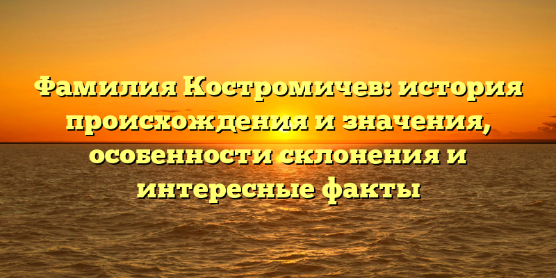 Фамилия Костромичев: история происхождения и значения, особенности склонения и интересные факты