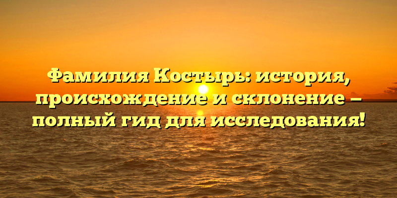 Фамилия Костырь: история, происхождение и склонение — полный гид для исследования!