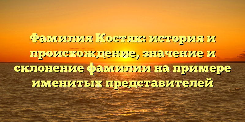 Фамилия Костяк: история и происхождение, значение и склонение фамилии на примере именитых представителей