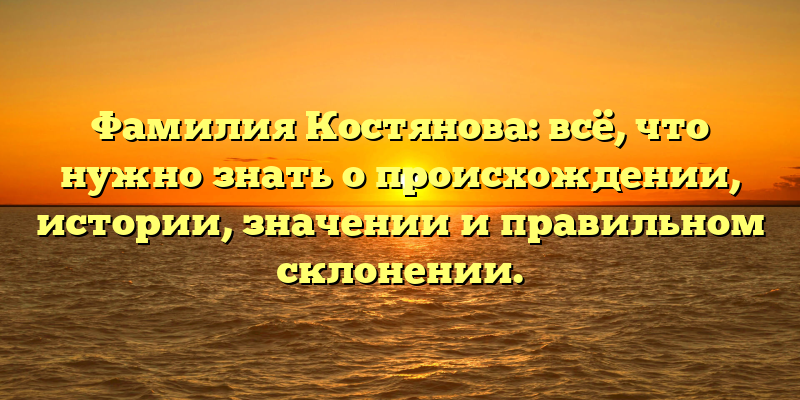 Фамилия Костянова: всё, что нужно знать о происхождении, истории, значении и правильном склонении.