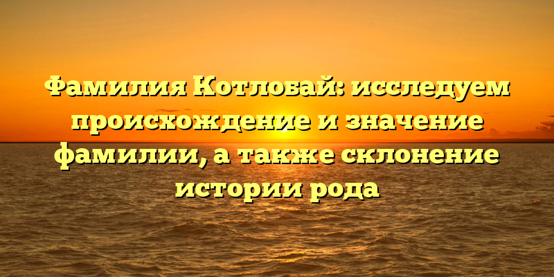 Фамилия Котлобай: исследуем происхождение и значение фамилии, а также склонение истории рода