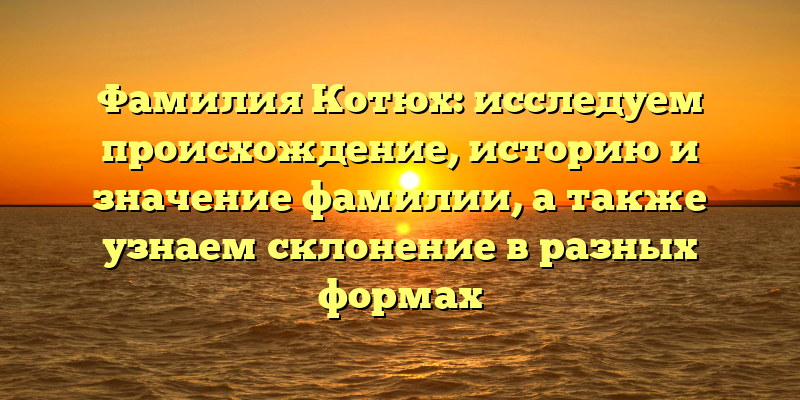 Фамилия Котюх: исследуем происхождение, историю и значение фамилии, а также узнаем склонение в разных формах