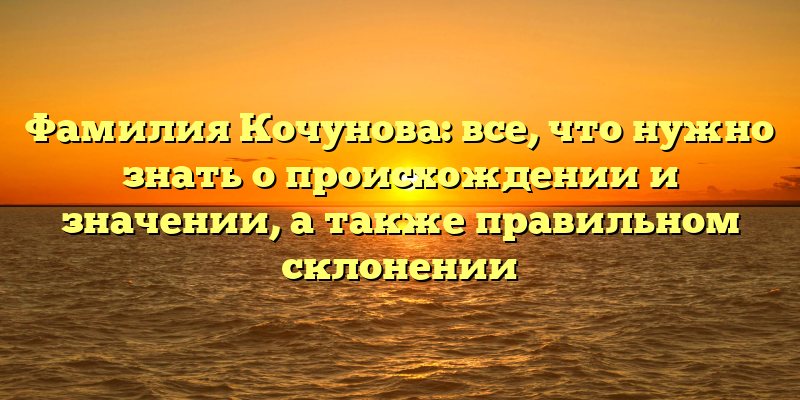 Фамилия Кочунова: все, что нужно знать о происхождении и значении, а также правильном склонении