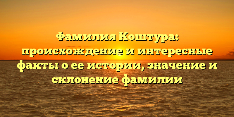 Фамилия Коштура: происхождение и интересные факты о ее истории, значение и склонение фамилии