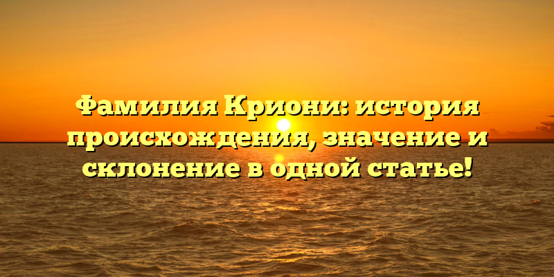 Фамилия Криони: история происхождения, значение и склонение в одной статье!