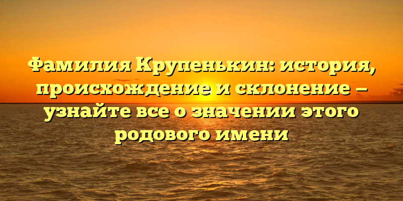 Фамилия Крупенькин: история, происхождение и склонение — узнайте все о значении этого родового имени