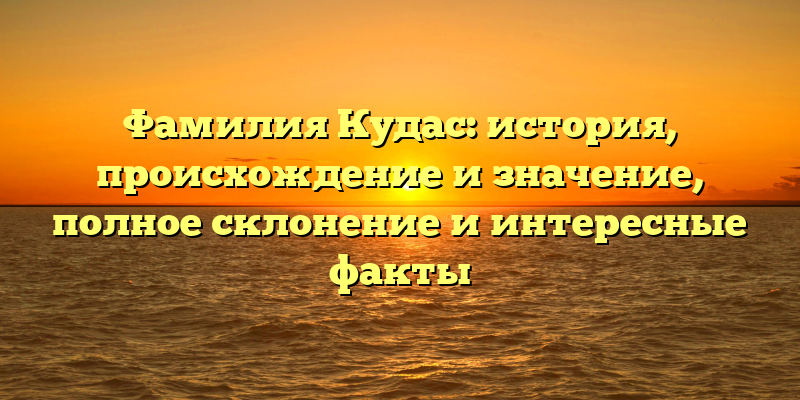 Фамилия Кудас: история, происхождение и значение, полное склонение и интересные факты