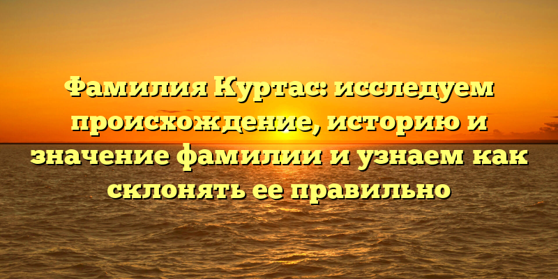 Фамилия Куртас: исследуем происхождение, историю и значение фамилии и узнаем как склонять ее правильно