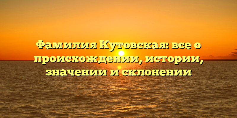 Фамилия Кутовская: все о происхождении, истории, значении и склонении