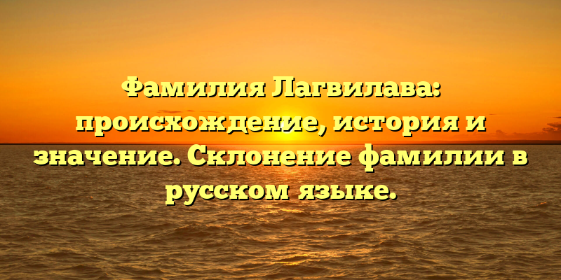 Фамилия Лагвилава: происхождение, история и значение. Склонение фамилии в русском языке.