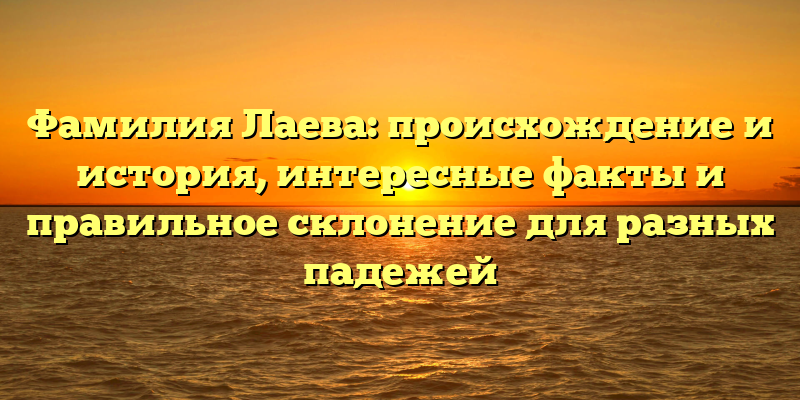 Фамилия Лаева: происхождение и история, интересные факты и правильное склонение для разных падежей