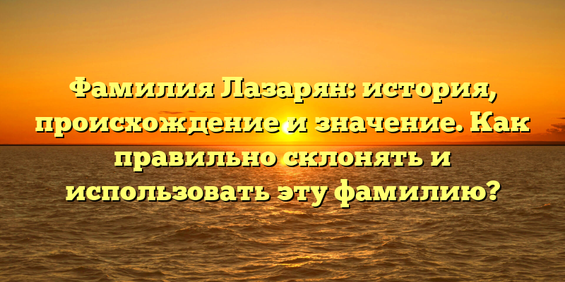Фамилия Лазарян: история, происхождение и значение. Как правильно склонять и использовать эту фамилию?