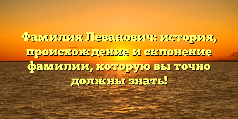 Фамилия Леванович: история, происхождение и склонение фамилии, которую вы точно должны знать!