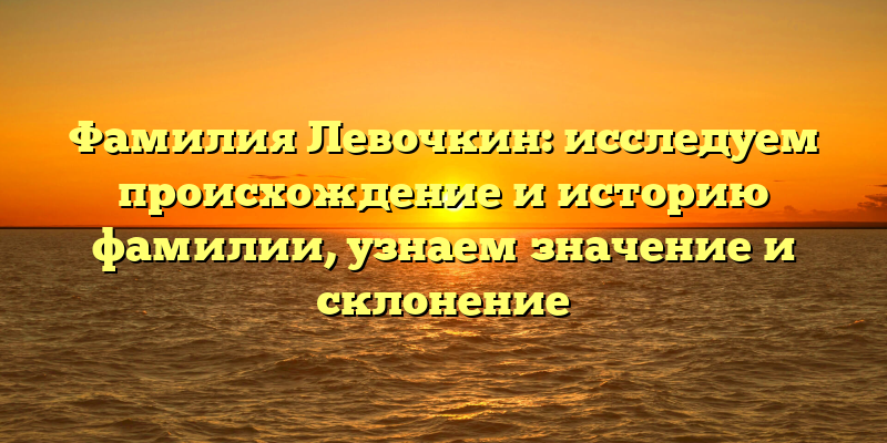 Фамилия Левочкин: исследуем происхождение и историю фамилии, узнаем значение и склонение