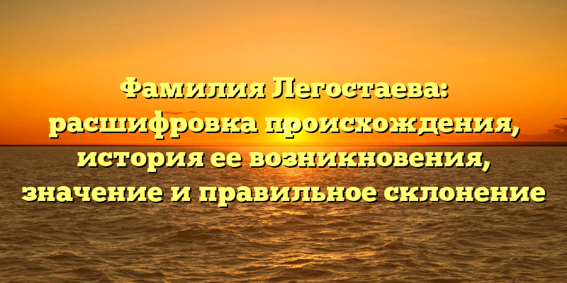 Фамилия Легостаева: расшифровка происхождения, история ее возникновения, значение и правильное склонение