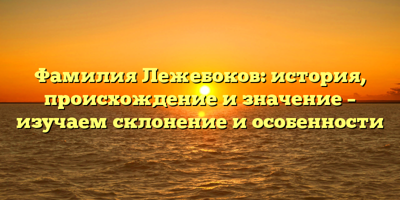 Фамилия Лежебоков: история, происхождение и значение – изучаем склонение и особенности
