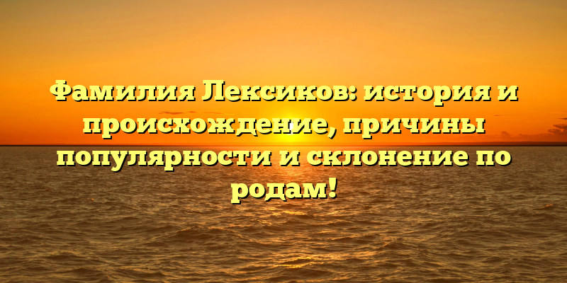Фамилия Лексиков: история и происхождение, причины популярности и склонение по родам!