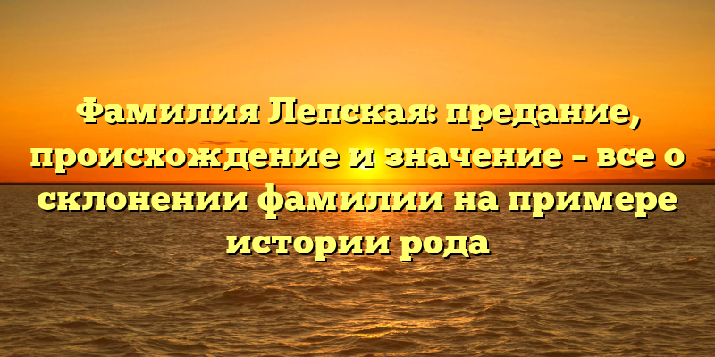 Фамилия Лепская: предание, происхождение и значение – все о склонении фамилии на примере истории рода
