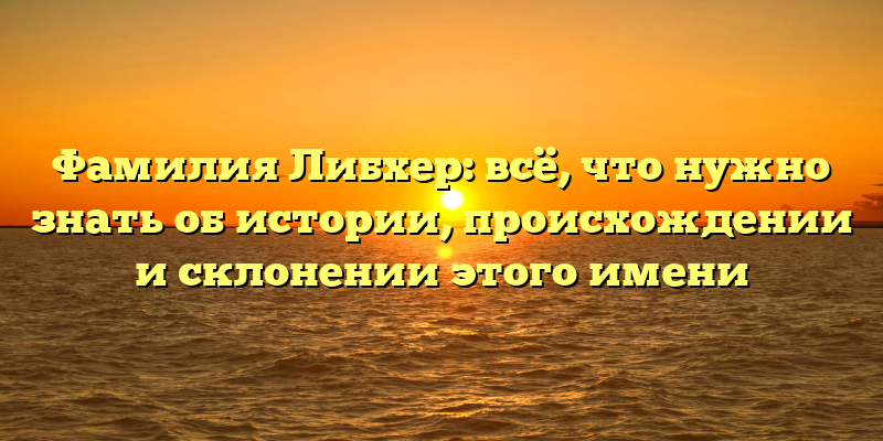Фамилия Либхер: всё, что нужно знать об истории, происхождении и склонении этого имени