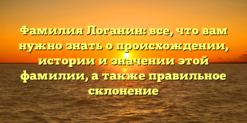 Фамилия Логанин: все, что вам нужно знать о происхождении, истории и значении этой фамилии, а также правильное склонение