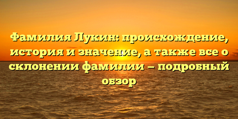 Фамилия Лукин: происхождение, история и значение, а также все о склонении фамилии — подробный обзор
