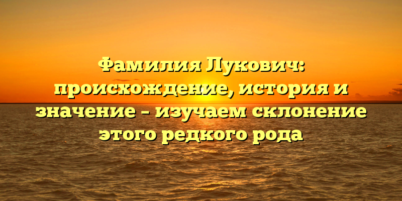 Фамилия Лукович: происхождение, история и значение – изучаем склонение этого редкого рода