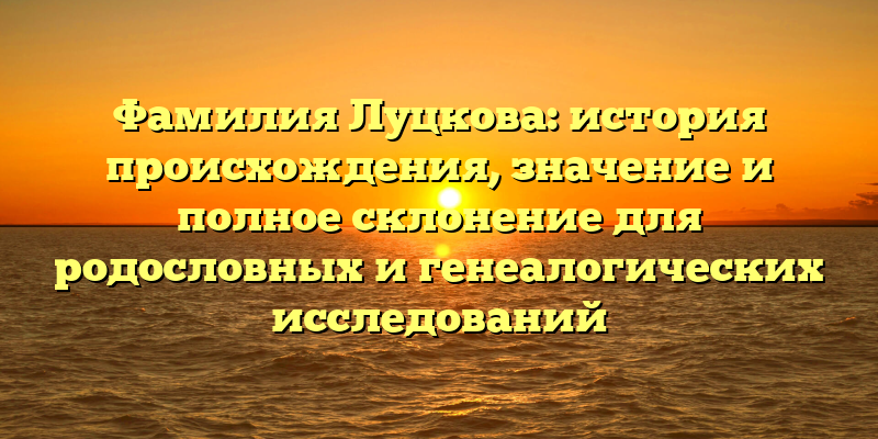 Фамилия Луцкова: история происхождения, значение и полное склонение для родословных и генеалогических исследований