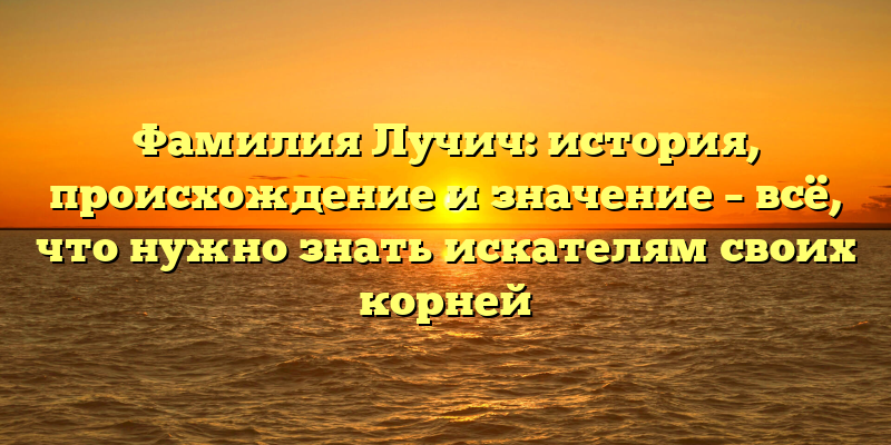 Фамилия Лучич: история, происхождение и значение – всё, что нужно знать искателям своих корней
