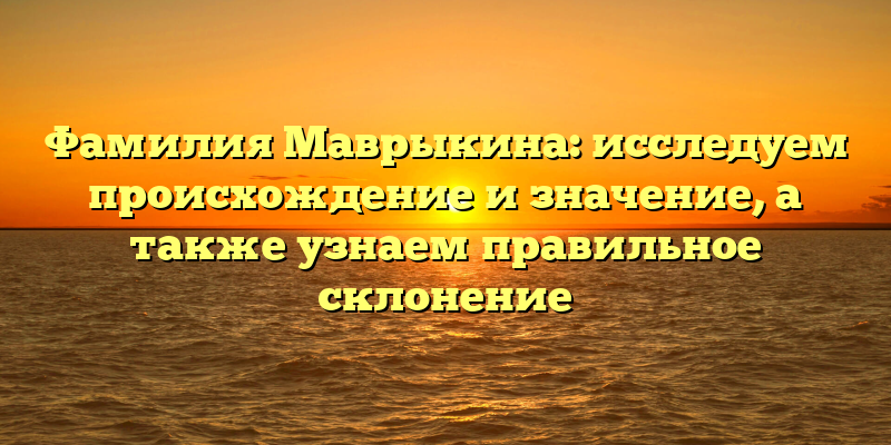 Фамилия Маврыкина: исследуем происхождение и значение, а также узнаем правильное склонение