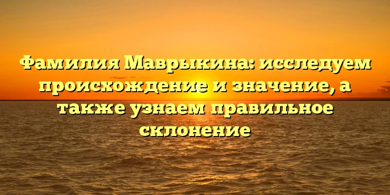 Фамилия Маврыкина: исследуем происхождение и значение, а также узнаем правильное склонение