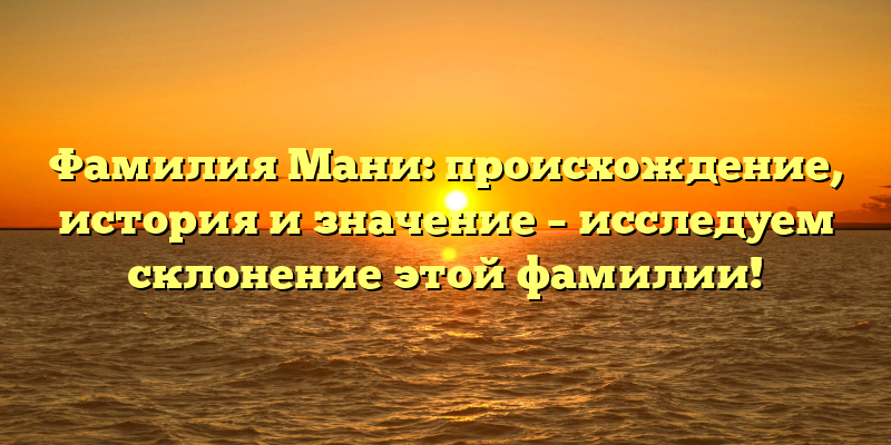 Фамилия Мани: происхождение, история и значение – исследуем склонение этой фамилии!