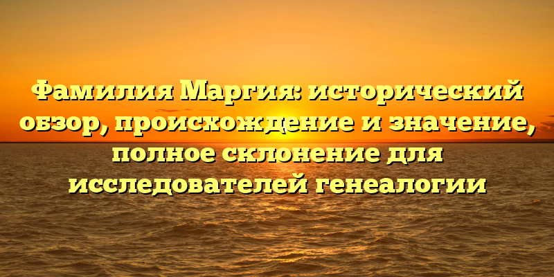 Фамилия Маргия: исторический обзор, происхождение и значение, полное склонение для исследователей генеалогии