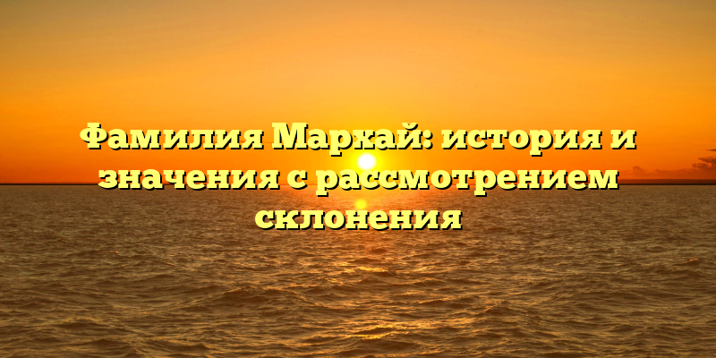 Фамилия Мархай: история и значения с рассмотрением склонения
