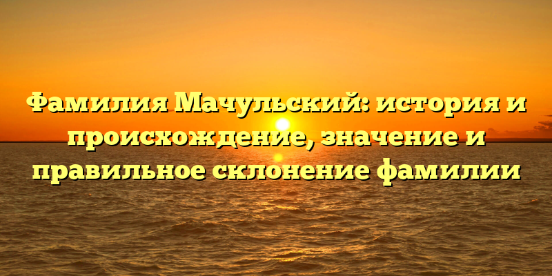 Фамилия Мачульский: история и происхождение, значение и правильное склонение фамилии