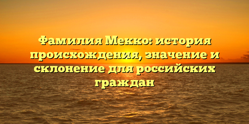 Фамилия Мекко: история происхождения, значение и склонение для российских граждан