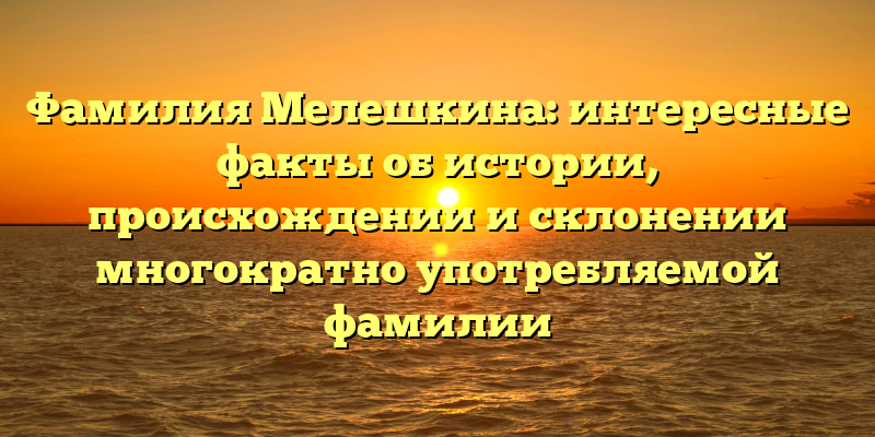 Фамилия Мелешкина: интересные факты об истории, происхождении и склонении многократно употребляемой фамилии