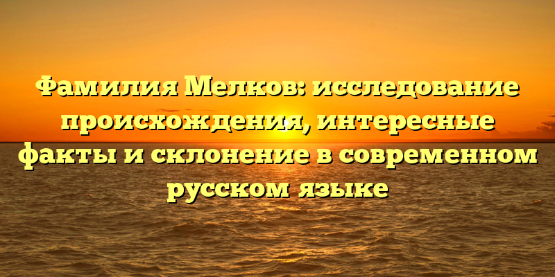Фамилия Мелков: исследование происхождения, интересные факты и склонение в современном русском языке