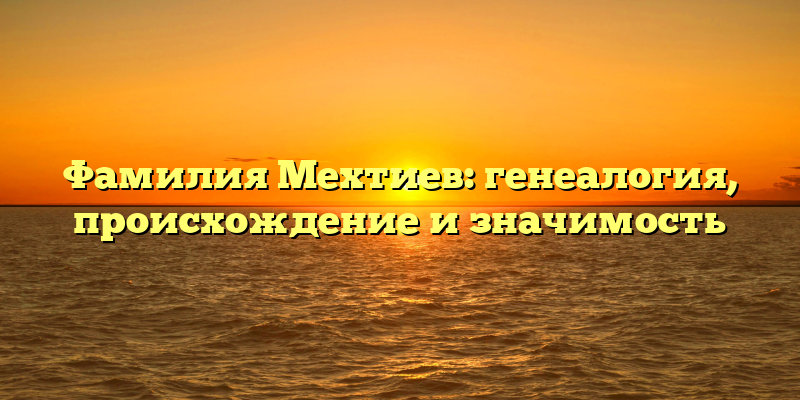 Фамилия Мехтиев: генеалогия, происхождение и значимость