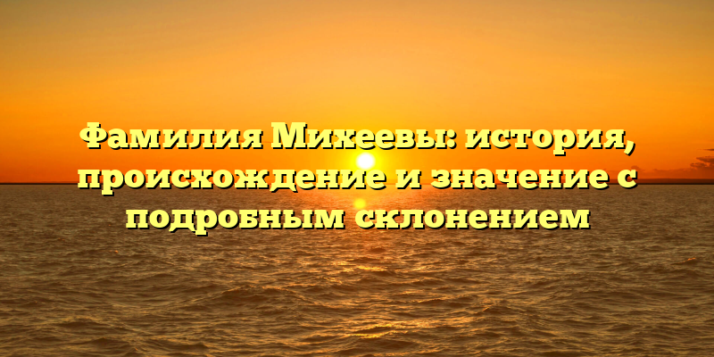 Фамилия Михеевы: история, происхождение и значение с подробным склонением