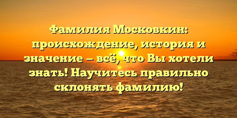Фамилия Московкин: происхождение, история и значение — всё, что Вы хотели знать! Научитесь правильно склонять фамилию!
