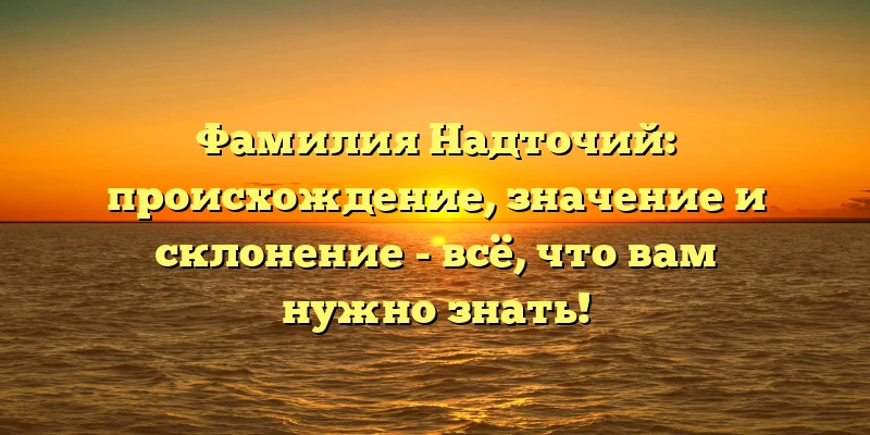 Фамилия Надточий: происхождение, значение и склонение - всё, что вам нужно знать!