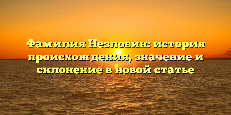 Фамилия Незлобин: история происхождения, значение и склонение в новой статье