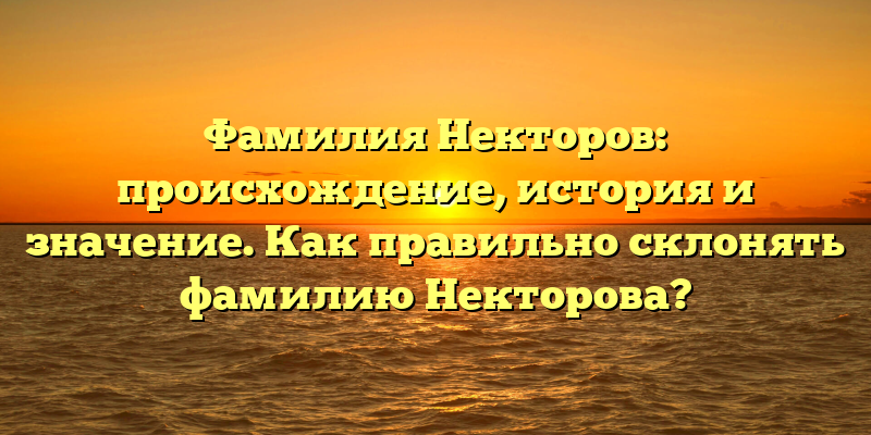 Фамилия Некторов: происхождение, история и значение. Как правильно склонять фамилию Некторова?