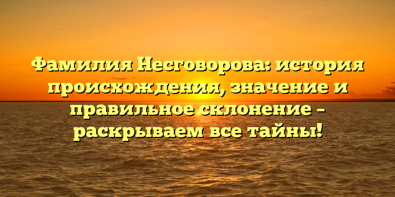 Фамилия Несговорова: история происхождения, значение и правильное склонение – раскрываем все тайны!